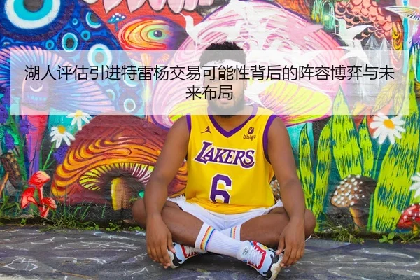 湖人评估引进特雷杨交易可能性背后的阵容博弈与未来布局